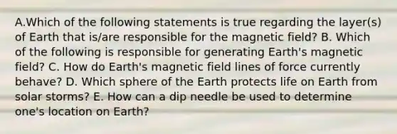 A.Which of the following statements is true regarding the layer(s) of Earth that is/are responsible for the magnetic field? B. Which of the following is responsible for generating Earth's magnetic field? C. How do Earth's magnetic field lines of force currently behave? D. Which sphere of the Earth protects life on Earth from solar storms? E. How can a dip needle be used to determine one's location on Earth?