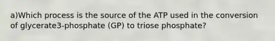 a)Which process is the source of the ATP used in the conversion of glycerate3-phosphate (GP) to triose phosphate?