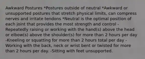 Awkward Postures *Postures outside of neutral *Awkward or unsupported postures that stretch physical limits, can compress nerves and irritate tendons *Neutral is the optimal position of each joint that provides the most strength and control -Repeatedly raising or working with the hand(s) above the head or elbow(s) above the shoulder(s) for more than 2 hours per day -Kneeling or squatting for more than 2 hours total per day -Working with the back, neck or wrist bent or twisted for more than 2 hours per day. -Sitting with feet unsupported.