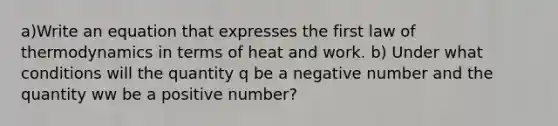 a)Write an equation that expresses the first law of thermodynamics in terms of heat and work. b) Under what conditions will the quantity q be a negative number and the quantity ww be a positive number?