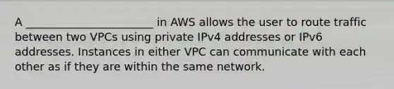 A _______________________ in AWS allows the user to route traffic between two VPCs using private IPv4 addresses or IPv6 addresses. Instances in either VPC can communicate with each other as if they are within the same network.