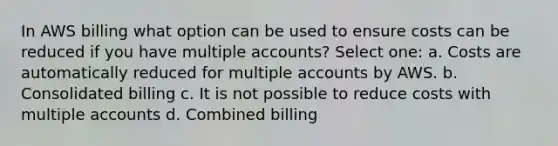 In AWS billing what option can be used to ensure costs can be reduced if you have multiple accounts? Select one: a. Costs are automatically reduced for multiple accounts by AWS. b. Consolidated billing c. It is not possible to reduce costs with multiple accounts d. Combined billing