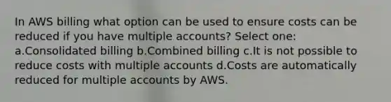 In AWS billing what option can be used to ensure costs can be reduced if you have multiple accounts? Select one: a.Consolidated billing b.Combined billing c.It is not possible to reduce costs with multiple accounts d.Costs are automatically reduced for multiple accounts by AWS.