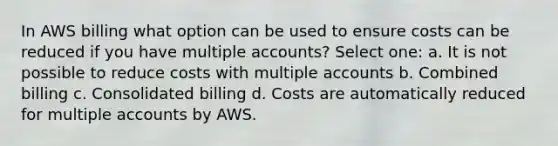 In AWS billing what option can be used to ensure costs can be reduced if you have multiple accounts? Select one: a. It is not possible to reduce costs with multiple accounts b. Combined billing c. Consolidated billing d. Costs are automatically reduced for multiple accounts by AWS.