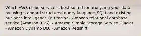 Which AWS cloud service is best suited for analyzing your data by using standard structured query language(SQL) and existing business intelligence (BI) tools? - Amazon relational database service (Amazon RDS). - Amazon Simple Storage Service Glacier. - Amazon Dynamo DB. - Amazon Redshift.