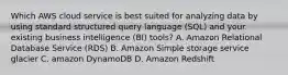 Which AWS cloud service is best suited for analyzing data by using standard structured query language (SQL) and your existing business intelligence (BI) tools? A. Amazon Relational Database Service (RDS) B. Amazon Simple storage service glacier C. amazon DynamoDB D. Amazon Redshift