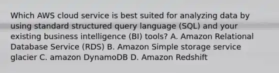 Which AWS cloud service is best suited for analyzing data by using standard structured query language (SQL) and your existing business intelligence (BI) tools? A. Amazon Relational Database Service (RDS) B. Amazon Simple storage service glacier C. amazon DynamoDB D. Amazon Redshift