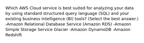 Which AWS Cloud service is best suited for analyzing your data by using standard structured query language (SQL) and your existing business intelligence (BI) tools? (Select the best answer.) -Amazon Relational Database Service (Amazon RDS) -Amazon Simple Storage Service Glacier -Amazon DynamoDB -Amazon Redshift