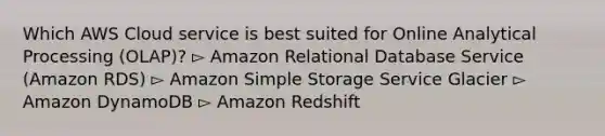 Which AWS Cloud service is best suited for Online Analytical Processing (OLAP)? ▻ Amazon Relational Database Service (Amazon RDS) ▻ Amazon Simple Storage Service Glacier ▻ Amazon DynamoDB ▻ Amazon Redshift