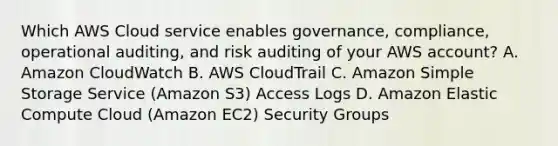 Which AWS Cloud service enables governance, compliance, operational auditing, and risk auditing of your AWS account? A. Amazon CloudWatch B. AWS CloudTrail C. Amazon Simple Storage Service (Amazon S3) Access Logs D. Amazon Elastic Compute Cloud (Amazon EC2) Security Groups