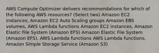 AWS Compute Optimizer delivers recommendations for which of the following AWS resources? (Select two) Amazon EC2 instances, Amazon EC2 Auto Scaling groups Amazon EBS volumes, AWS Lambda functions Amazon EC2 instances, Amazon Elastic File System (Amazon EFS) Amazon Elastic File System (Amazon EFS), AWS Lambda functions AWS Lambda functions, Amazon Simple Storage Service (Amazon S3)