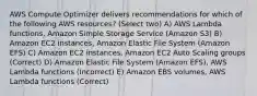 AWS Compute Optimizer delivers recommendations for which of the following AWS resources? (Select two) A) AWS Lambda functions, Amazon Simple Storage Service (Amazon S3) B) Amazon EC2 instances, Amazon Elastic File System (Amazon EFS) C) Amazon EC2 instances, Amazon EC2 Auto Scaling groups (Correct) D) Amazon Elastic File System (Amazon EFS), AWS Lambda functions (Incorrect) E) Amazon EBS volumes, AWS Lambda functions (Correct)