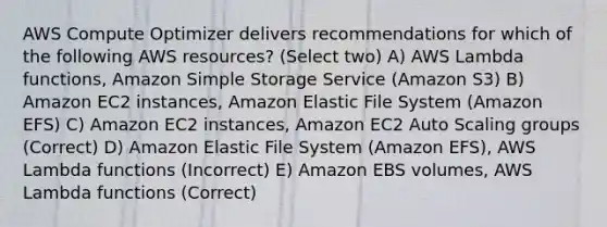 AWS Compute Optimizer delivers recommendations for which of the following AWS resources? (Select two) A) AWS Lambda functions, Amazon Simple Storage Service (Amazon S3) B) Amazon EC2 instances, Amazon Elastic File System (Amazon EFS) C) Amazon EC2 instances, Amazon EC2 Auto Scaling groups (Correct) D) Amazon Elastic File System (Amazon EFS), AWS Lambda functions (Incorrect) E) Amazon EBS volumes, AWS Lambda functions (Correct)