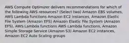 AWS Compute Optimizer delivers recommendations for which of the following AWS resources? (Select two) Amazon EBS volumes, AWS Lambda functions Amazon EC2 instances, Amazon Elastic File System (Amazon EFS) Amazon Elastic File System (Amazon EFS), AWS Lambda functions AWS Lambda functions, Amazon Simple Storage Service (Amazon S3) Amazon EC2 instances, Amazon EC2 Auto Scaling groups