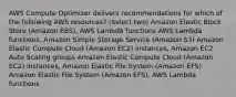 AWS Compute Optimizer delivers recommendations for which of the following AWS resources? (Select two) Amazon Elastic Block Store (Amazon EBS), AWS Lambda functions AWS Lambda functions, Amazon Simple Storage Service (Amazon S3) Amazon Elastic Compute Cloud (Amazon EC2) instances, Amazon EC2 Auto Scaling groups Amazon Elastic Compute Cloud (Amazon EC2) instances, Amazon Elastic File System (Amazon EFS) Amazon Elastic File System (Amazon EFS), AWS Lambda functions