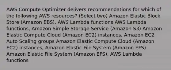 AWS Compute Optimizer delivers recommendations for which of the following AWS resources? (Select two) Amazon Elastic Block Store (Amazon EBS), AWS Lambda functions AWS Lambda functions, Amazon Simple Storage Service (Amazon S3) Amazon Elastic Compute Cloud (Amazon EC2) instances, Amazon EC2 Auto Scaling groups Amazon Elastic Compute Cloud (Amazon EC2) instances, Amazon Elastic File System (Amazon EFS) Amazon Elastic File System (Amazon EFS), AWS Lambda functions