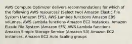 AWS Compute Optimizer delivers recommendations for which of the following AWS resources? (Select two) Amazon Elastic File System (Amazon EFS), AWS Lambda functions Amazon EBS volumes, AWS Lambda functions Amazon EC2 instances, Amazon Elastic File System (Amazon EFS) AWS Lambda functions, Amazon Simple Storage Service (Amazon S3) Amazon EC2 instances, Amazon EC2 Auto Scaling groups