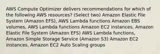 AWS Compute Optimizer delivers recommendations for which of the following AWS resources? (Select two) Amazon Elastic File System (Amazon EFS), AWS Lambda functions Amazon EBS volumes, AWS Lambda functions Amazon EC2 instances, Amazon Elastic File System (Amazon EFS) AWS Lambda functions, Amazon Simple Storage Service (Amazon S3) Amazon EC2 instances, Amazon EC2 Auto Scaling groups