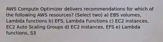 AWS Compute Optimizer delivers recommendations for which of the following AWS resources? (Select two) a) EBS volumes, Lambda functions b) EFS, Lambda Functions c) EC2 instances, EC2 Auto Scaling Groups d) EC2 instances, EFS e) Lambda functions, S3