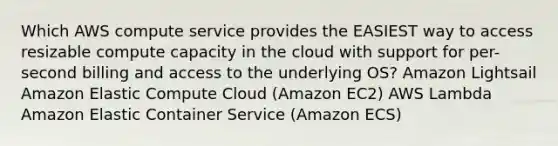 Which AWS compute service provides the EASIEST way to access resizable compute capacity in the cloud with support for per-second billing and access to the underlying OS? Amazon Lightsail Amazon Elastic Compute Cloud (Amazon EC2) AWS Lambda Amazon Elastic Container Service (Amazon ECS)