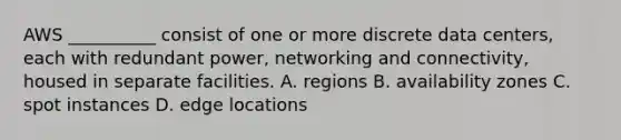 AWS __________ consist of one or more discrete data centers, each with redundant power, networking and connectivity, housed in separate facilities. A. regions B. availability zones C. spot instances D. edge locations