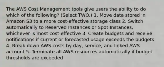 The AWS Cost Management tools give users the ability to do which of the following? (Select TWO.) 1. Move data stored in Amazon S3 to a more cost-effective storage class 2. Switch automatically to Reserved Instances or Spot Instances, whichever is most cost-effective 3. Create budgets and receive notiﬁcations if current or forecasted usage exceeds the budgets 4. Break down AWS costs by day, service, and linked AWS account 5. Terminate all AWS resources automatically if budget thresholds are exceeded