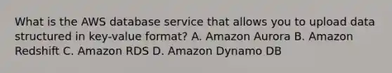 What is the AWS database service that allows you to upload data structured in key-value format? A. Amazon Aurora B. Amazon Redshift C. Amazon RDS D. Amazon Dynamo DB