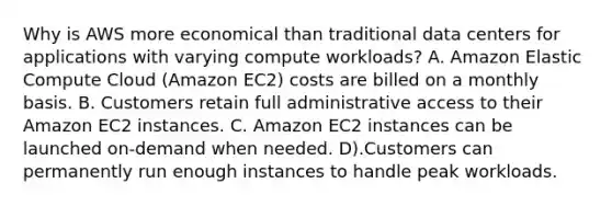 Why is AWS more economical than traditional data centers for applications with varying compute workloads? A. Amazon Elastic Compute Cloud (Amazon EC2) costs are billed on a monthly basis. B. Customers retain full administrative access to their Amazon EC2 instances. C. Amazon EC2 instances can be launched on-demand when needed. D).Customers can permanently run enough instances to handle peak workloads.