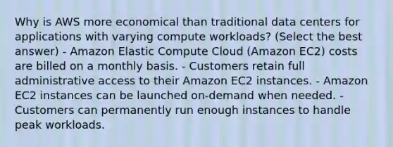 Why is AWS more economical than traditional data centers for applications with varying compute workloads? (Select the best answer) - Amazon Elastic Compute Cloud (Amazon EC2) costs are billed on a monthly basis. - Customers retain full administrative access to their Amazon EC2 instances. - Amazon EC2 instances can be launched on-demand when needed. - Customers can permanently run enough instances to handle peak workloads.