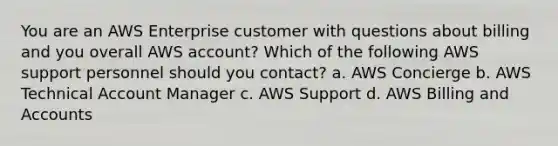 You are an AWS Enterprise customer with questions about billing and you overall AWS account? Which of the following AWS support personnel should you contact? a. AWS Concierge b. AWS Technical Account Manager c. AWS Support d. AWS Billing and Accounts