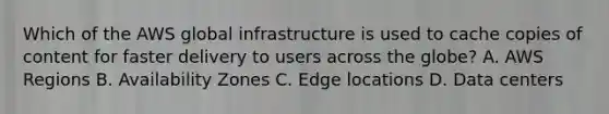 Which of the AWS global infrastructure is used to cache copies of content for faster delivery to users across the globe? A. AWS Regions B. Availability Zones C. Edge locations D. Data centers