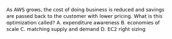 As AWS grows, the cost of doing business is reduced and savings are passed back to the customer with lower pricing. What is this optimization called? A. expenditure awareness B. economies of scale C. matching supply and demand D. EC2 right sizing