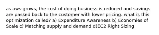 as aws grows, the cost of doing business is reduced and savings are passed back to the customer with lower pricing. what is this optimization called? a) Expenditure Awareness b) Economies of Scale c) Matching supply and demand d)EC2 Right Sizing