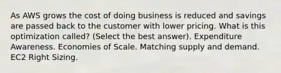 As AWS grows the cost of doing business is reduced and savings are passed back to the customer with lower pricing. What is this optimization called? (Select the best answer). Expenditure Awareness. Economies of Scale. Matching supply and demand. EC2 Right Sizing.