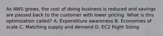 As AWS grows, the cost of doing business is reduced and savings are passed back to the customer with lower pricing. What is this optimization called? A. Expenditure awareness B. Economies of scale C. Matching supply and demand D. EC2 Right Sizing