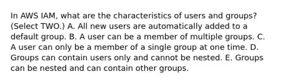 In AWS IAM, what are the characteristics of users and groups? (Select TWO.) A. All new users are automatically added to a default group. B. A user can be a member of multiple groups. C. A user can only be a member of a single group at one time. D. Groups can contain users only and cannot be nested. E. Groups can be nested and can contain other groups.