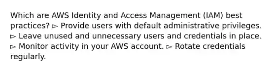 Which are AWS Identity and Access Management (IAM) best practices? ▻ Provide users with default administrative privileges. ▻ Leave unused and unnecessary users and credentials in place. ▻ Monitor activity in your AWS account. ▻ Rotate credentials regularly.