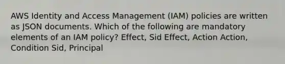 AWS Identity and Access Management (IAM) policies are written as JSON documents. Which of the following are mandatory elements of an IAM policy? Effect, Sid Effect, Action Action, Condition Sid, Principal