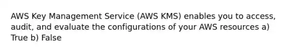 AWS Key Management Service (AWS KMS) enables you to access, audit, and evaluate the configurations of your AWS resources a) True b) False