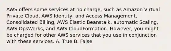 AWS offers some services at no charge, such as Amazon Virtual Private Cloud, AWS Identity, and Access Management, Consolidated Billing, AWS Elastic Beanstalk, automatic Scaling, AWS OpsWorks, and AWS CloudFormation. However, you might be charged for other AWS services that you use in conjunction with these services. A. True B. False