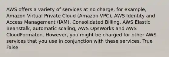 AWS offers a variety of services at no charge, for example, Amazon Virtual Private Cloud (Amazon VPC), AWS Identity and Access Management (IAM), Consolidated Billing, AWS Elastic Beanstalk, automatic scaling, AWS OpsWorks and AWS CloudFormaton. However, you might be charged for other AWS services that you use in conjunction with these services. True False