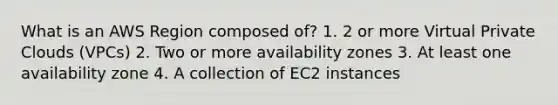 What is an AWS Region composed of? 1. 2 or more Virtual Private Clouds (VPCs) 2. Two or more availability zones 3. At least one availability zone 4. A collection of EC2 instances