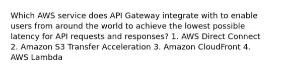 Which AWS service does API Gateway integrate with to enable users from around the world to achieve the lowest possible latency for API requests and responses? 1. AWS Direct Connect 2. Amazon S3 Transfer Acceleration 3. Amazon CloudFront 4. AWS Lambda