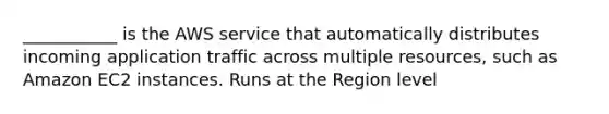 ___________ is the AWS service that automatically distributes incoming application traffic across multiple resources, such as Amazon EC2 instances. Runs at the Region level