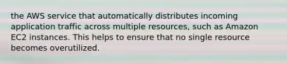 the AWS service that automatically distributes incoming application traffic across multiple resources, such as Amazon EC2 instances. This helps to ensure that no single resource becomes overutilized.