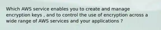 Which AWS service enables you to create and manage encryption keys , and to control the use of encryption across a wide range of AWS services and your applications ?