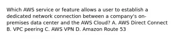 Which AWS service or feature allows a user to establish a dedicated network connection between a company's on-premises data center and the AWS Cloud? A. AWS Direct Connect B. VPC peering C. AWS VPN D. Amazon Route 53