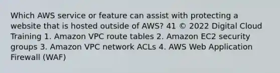 Which AWS service or feature can assist with protecting a website that is hosted outside of AWS? 41 © 2022 Digital Cloud Training 1. Amazon VPC route tables 2. Amazon EC2 security groups 3. Amazon VPC network ACLs 4. AWS Web Application Firewall (WAF)