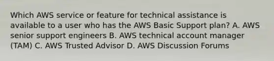 Which AWS service or feature for technical assistance is available to a user who has the AWS Basic Support plan? A. AWS senior support engineers B. AWS technical account manager (TAM) C. AWS Trusted Advisor D. AWS Discussion Forums