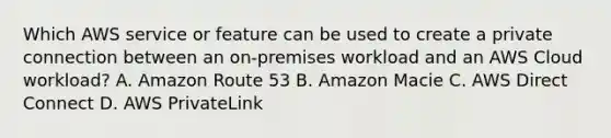 Which AWS service or feature can be used to create a private connection between an on-premises workload and an AWS Cloud workload? A. Amazon Route 53 B. Amazon Macie C. AWS Direct Connect D. AWS PrivateLink